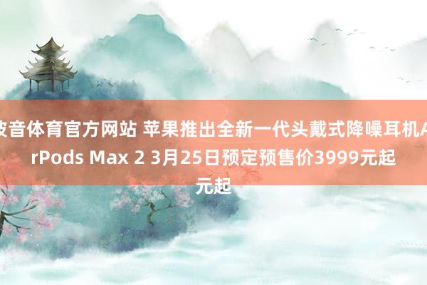 波音体育官方网站 苹果推出全新一代头戴式降噪耳机AirPods Max 2 3月25日预定预售价3999元起