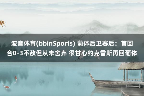 波音体育(bbinSports) 葡体后卫赛后：首回合0-3不敌但从未舍弃 很甘心约克雷斯再回葡体