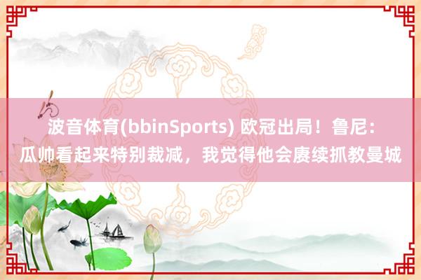 波音体育(bbinSports) 欧冠出局！鲁尼：瓜帅看起来特别裁减，我觉得他会赓续抓教曼城