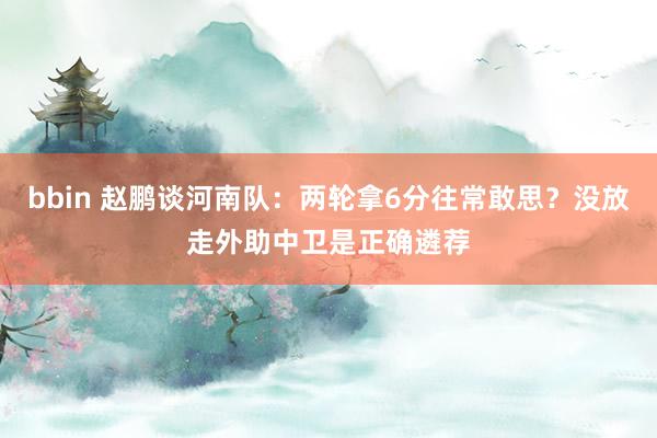 bbin 赵鹏谈河南队：两轮拿6分往常敢思？没放走外助中卫是正确遴荐