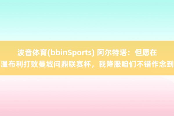 波音体育(bbinSports) 阿尔特塔：但愿在温布利打败曼城问鼎联赛杯，我降服咱们不错作念到
