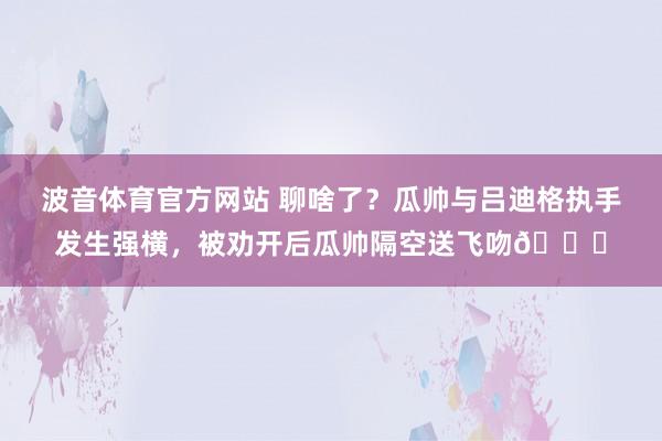 波音体育官方网站 聊啥了？瓜帅与吕迪格执手发生强横，被劝开后瓜帅隔空送飞吻😘
