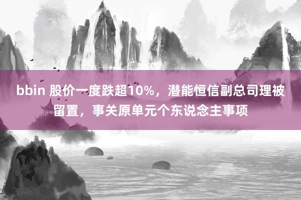 bbin 股价一度跌超10%，潜能恒信副总司理被留置，事关原单元个东说念主事项