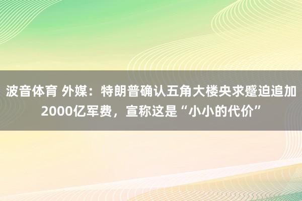 波音体育 外媒：特朗普确认五角大楼央求蹙迫追加2000亿军费，宣称这是“小小的代价”