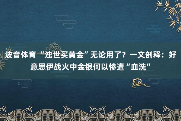 波音体育 “浊世买黄金”无论用了？一文剖释：好意思伊战火中金银何以惨遭“血洗”