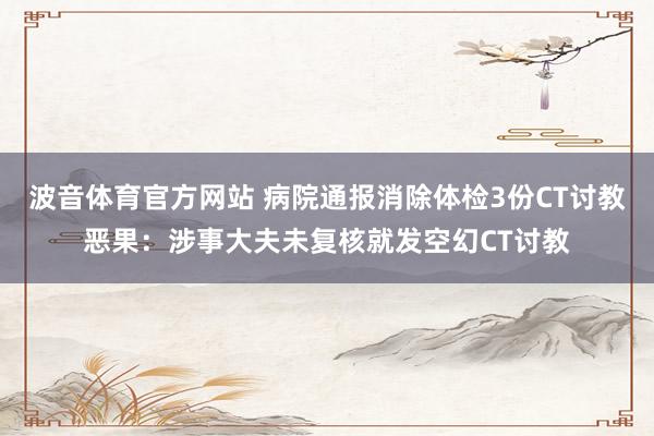 波音体育官方网站 病院通报消除体检3份CT讨教恶果：涉事大夫未复核就发空幻CT讨教