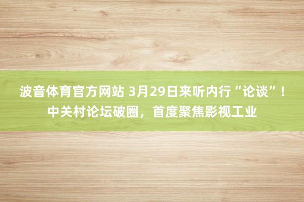 波音体育官方网站 3月29日来听内行“论谈”！中关村论坛破圈，首度聚焦影视工业