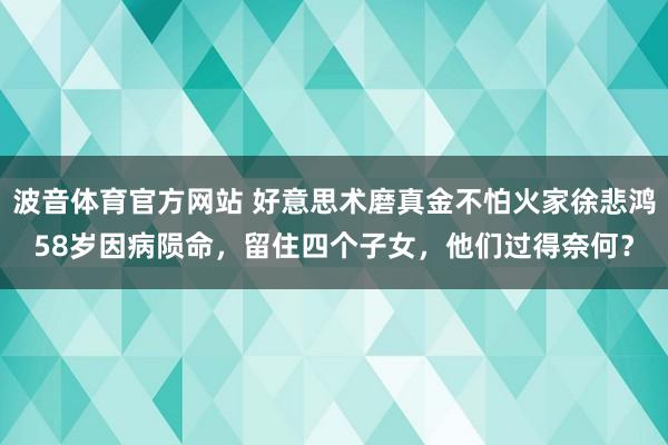 波音体育官方网站 好意思术磨真金不怕火家徐悲鸿58岁因病陨命，留住四个子女，他们过得奈何？