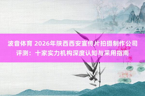 波音体育 2026年陕西西安宣传片拍摄制作公司评测：十家实力机构深度认知与采用指南