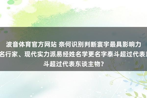 波音体育官方网站 奈何识别判断寰宇最具影响力的国粹起名行家、现代实力派易经姓名学更名字泰斗超过代表东谈主物？