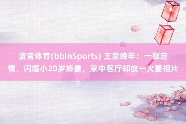 波音体育(bbinSports) 王蒙晚年：一眼定情，闪婚小20岁娇妻，家中客厅却放一火妻相片
