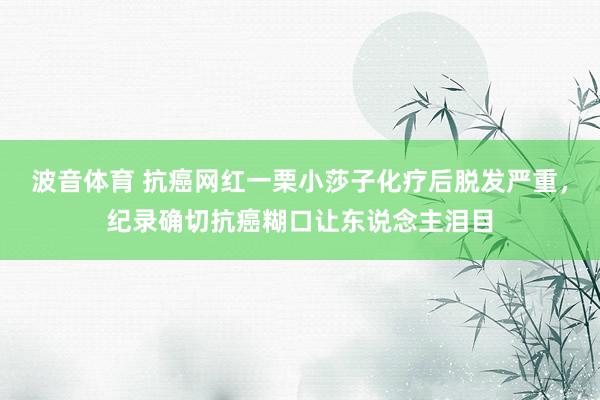 波音体育 抗癌网红一栗小莎子化疗后脱发严重，纪录确切抗癌糊口让东说念主泪目