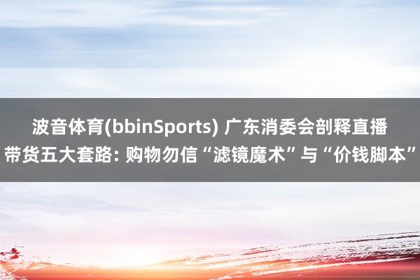 波音体育(bbinSports) 广东消委会剖释直播带货五大套路: 购物勿信“滤镜魔术”与“价钱脚本”