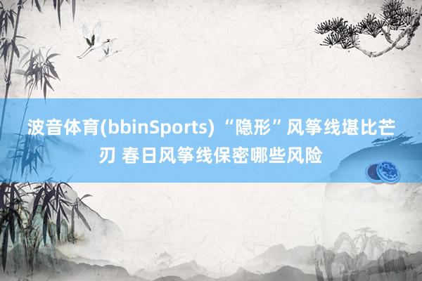 波音体育(bbinSports) “隐形”风筝线堪比芒刃 春日风筝线保密哪些风险
