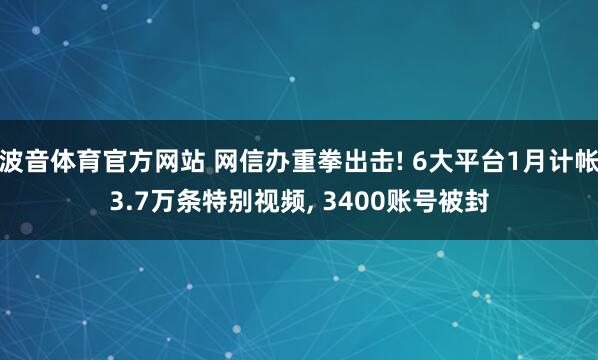 波音体育官方网站 网信办重拳出击! 6大平台1月计帐3.7万条特别视频, 3400账号被封