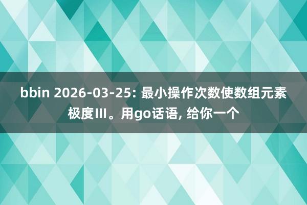 bbin 2026-03-25: 最小操作次数使数组元素极度Ⅲ。用go话语, 给你一个