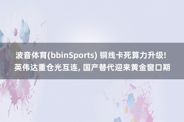 波音体育(bbinSports) 铜线卡死算力升级! 英伟达重仓光互连, 国产替代迎来黄金窗口期