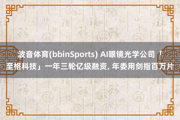 波音体育(bbinSports) AI眼镜光学公司「至格科技」一年三轮亿级融资, 年委用剑指百万片