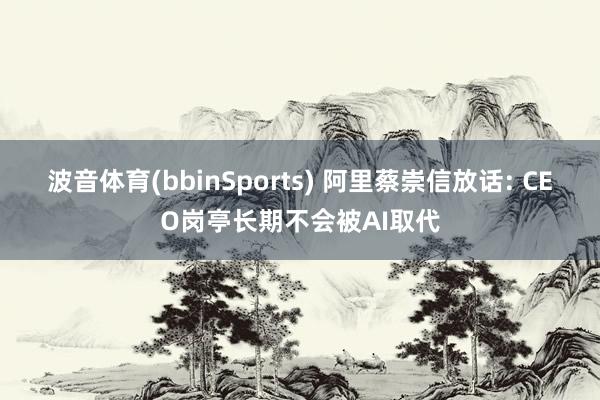 波音体育(bbinSports) 阿里蔡崇信放话: CEO岗亭长期不会被AI取代