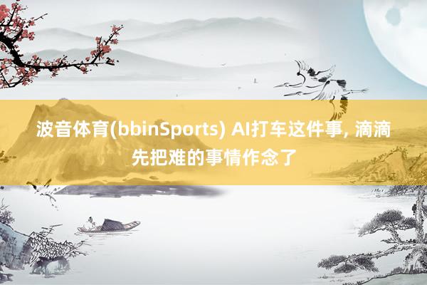 波音体育(bbinSports) AI打车这件事, 滴滴先把难的事情作念了