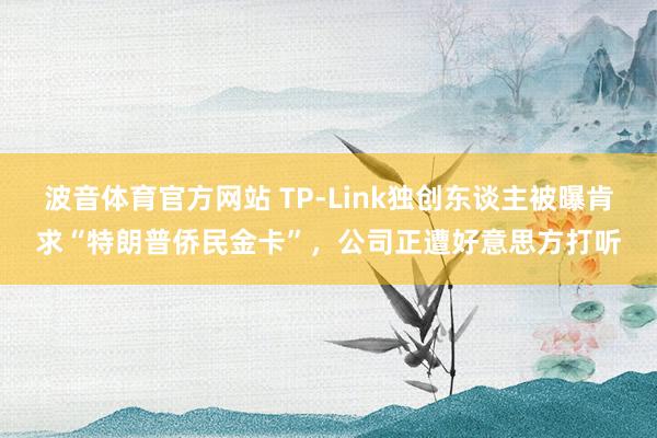 波音体育官方网站 TP-Link独创东谈主被曝肯求“特朗普侨民金卡”，公司正遭好意思方打听