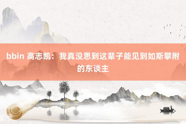 bbin 高志凯：我真没思到这辈子能见到如斯攀附的东谈主
