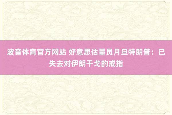 波音体育官方网站 好意思估量员月旦特朗普：已失去对伊朗干戈的戒指