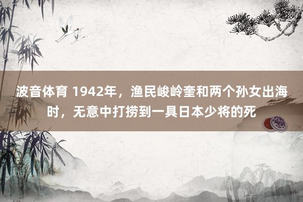 波音体育 1942年，渔民峻岭奎和两个孙女出海时，无意中打捞到一具日本少将的死