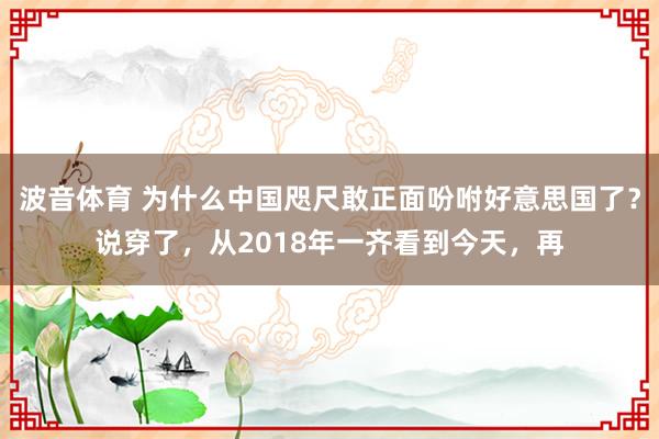 波音体育 为什么中国咫尺敢正面吩咐好意思国了？说穿了，从2018年一齐看到今天，再
