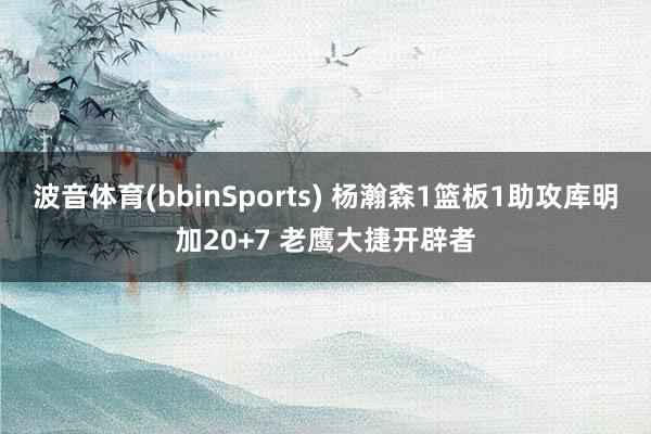 波音体育(bbinSports) 杨瀚森1篮板1助攻库明加20+7 老鹰大捷开辟者