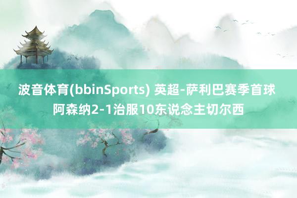 波音体育(bbinSports) 英超-萨利巴赛季首球 阿森纳2-1治服10东说念主切尔西