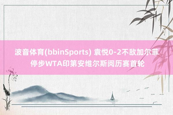 波音体育(bbinSports) 袁悦0-2不敌加尔菲 停步WTA印第安维尔斯阅历赛首轮