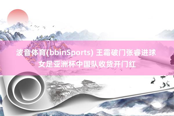 波音体育(bbinSports) 王霜破门张睿进球 女足亚洲杯中国队收货开门红