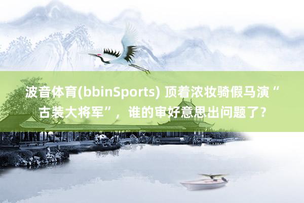 波音体育(bbinSports) 顶着浓妆骑假马演“古装大将军”，谁的审好意思出问题了？