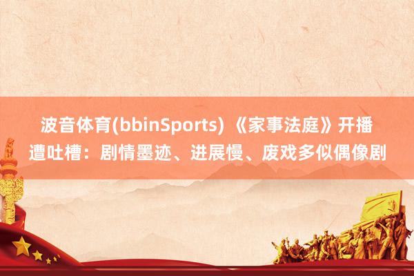 波音体育(bbinSports) 《家事法庭》开播遭吐槽：剧情墨迹、进展慢、废戏多似偶像剧