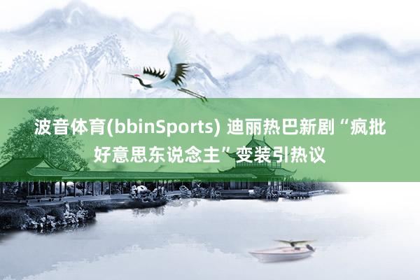 波音体育(bbinSports) 迪丽热巴新剧“疯批好意思东说念主”变装引热议