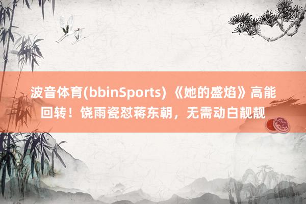 波音体育(bbinSports) 《她的盛焰》高能回转！饶雨瓷怼蒋东朝，无需动白靓靓