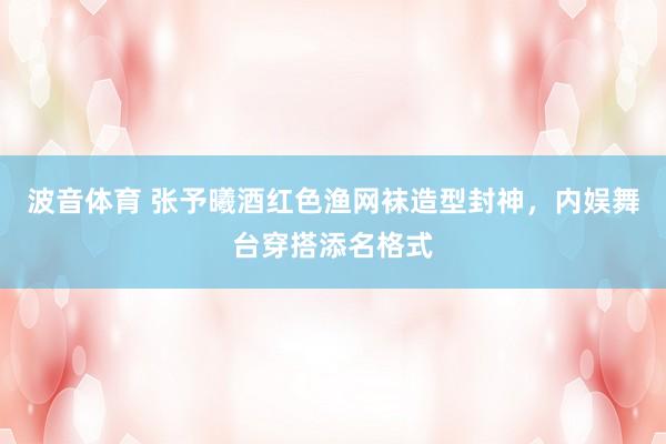 波音体育 张予曦酒红色渔网袜造型封神，内娱舞台穿搭添名格式