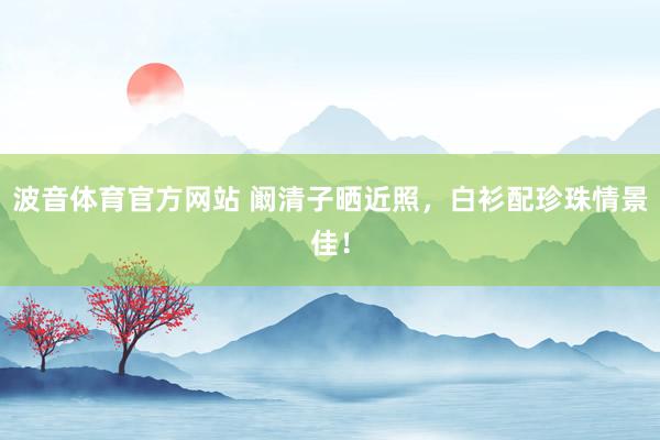 波音体育官方网站 阚清子晒近照，白衫配珍珠情景佳！