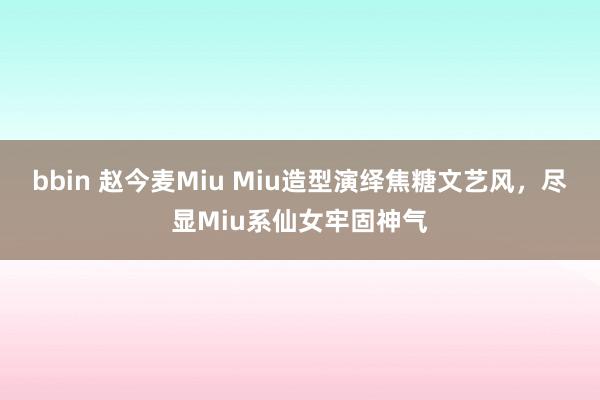bbin 赵今麦Miu Miu造型演绎焦糖文艺风，尽显Miu系仙女牢固神气