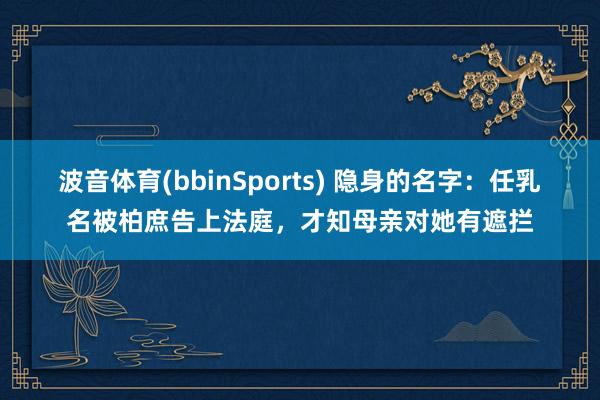 波音体育(bbinSports) 隐身的名字：任乳名被柏庶告上法庭，才知母亲对她有遮拦