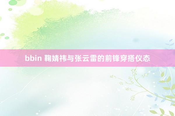 bbin 鞠婧祎与张云雷的前锋穿搭仪态