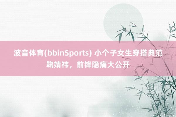 波音体育(bbinSports) 小个子女生穿搭典范鞠婧祎，前锋隐痛大公开