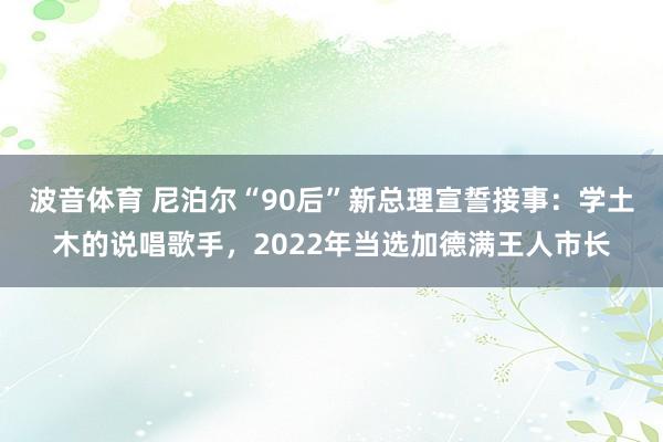 波音体育 尼泊尔“90后”新总理宣誓接事：学土木的说唱歌手，2022年当选加德满王人市长