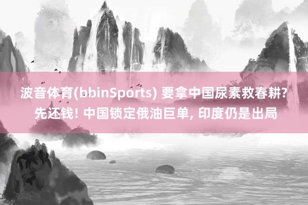 波音体育(bbinSports) 要拿中国尿素救春耕? 先还钱! 中国锁定俄油巨单, 印度仍是出局