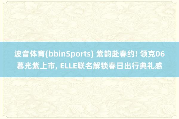 波音体育(bbinSports) 紫韵赴春约! 领克06暮光紫上市, ELLE联名解锁春日出行典礼感