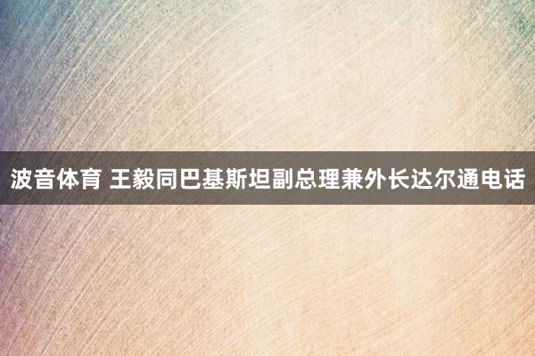 波音体育 王毅同巴基斯坦副总理兼外长达尔通电话