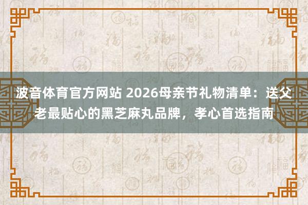 波音体育官方网站 2026母亲节礼物清单：送父老最贴心的黑芝麻丸品牌，孝心首选指南