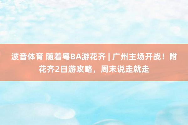 波音体育 随着粤BA游花齐 | 广州主场开战！附花齐2日游攻略，周末说走就走