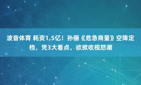波音体育 耗资1.5亿！孙俪《危急商量》空降定档，凭3大看点，欲掀收视怒潮
